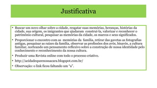 Justificativa
• Buscar um novo olhar sobre a cidade, resgatar suas memórias, heranças, histórias da
cidade, sua origem, os imigrantes que ajudaram construí-la, valorizar e reconhecer o
patrimônio cultural, pesquisar as memórias da cidade, os marcos e seus significados.
• Proporcionar o encontro com as memórias da família, retirar das gavetas as fotografias
antigas, pesquisar as raízes da família, observar as profissões dos avós, bisavós, a cultura
familiar, norteando um pensamento reflexivo sobre a construção de nossa identidade pelo
conhecimento e reconhecimento da nossa cultura.
• Produzir uma Revista online com todo o processo criativo.
• http://acidadequeenossacara.blogspot.com.br/
• Observação: o link ficou faltando um “a”.

 