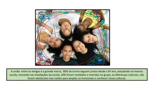A união entre os amigos é a grande marca, 80% da turma seguem juntos desde o 6º ano, estudando na mesma
escola, morando nas imediações da escola, 20% foram recebidos e inseridos no grupo, as diferenças culturais, não
foram obstáculos mas razões para ampliar os horizontes e conhecer novas culturas.

 
