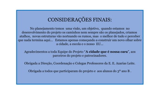 CONSIDERAÇÕES FINAIS:
No planejamento temos uma visão, um objetivo, quando estamos no
desenvolvimento do projeto os caminhos nem sempre são os planejados, criamos
atalhos, novas estruturas vão norteando os rumos, mas o melhor de tudo e perceber
que nada termina aqui... Estamos apenas começando a construir um novo olhar sobre
a cidade, a escola e o nosso EU...
Agradecimentos a toda Equipe do Projeto “A cidade que é nossa cara”, aos
parceiros do projeto e patrocinadores.
Obrigada a Direção, Coordenação e Colegas Professores da E. E. Azarias Leite.
Obrigada a todos que participaram do projeto e aos alunos do 3º ano B .

 