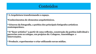 Conteúdos
 A Arquitetura transformando o espaço.
Conhecimentos de elementos arquitetônicos.
 Gêneros da fotografia, a poética dos principais fotógrafos artísticos
contemporâneo.
 O “fazer artístico” a partir de uma reflexão, construção da poética individual e
parcerias com os colegas, em projetos de: Colagens, Assemblages e
Intervenções.
 Produzir, experimentar e criar utilizando novas mídias.

 