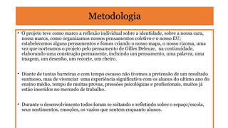 Metodologia
• O projeto teve como marco a reflexão individual sobre a identidade, sobre a nossa cara,
nossa marca, como organizamos nossos pensamentos coletivo e o nosso EU;
estabelecemos alguns pensamentos e fomos criando o nosso mapa, o nosso rizoma, uma
vez que norteamos o projeto pelo pensamento de Gilles Deleuze, na continuidade,
elaborando uma construção permanente, incluindo um pensamento, uma palavra, uma
imagem, um desenho, um recorte, um cheiro.
• Diante de tantas barreiras e com tempo escasso não tivemos a pretensão de um resultado
suntuoso, mas de vivenciar uma experiência significativa com os alunos do ultimo ano do
ensino médio, tempo de muitas provas, pressões psicológicas e profissionais, muitos já
estão inseridos no mercado de trabalho.
• Durante o desenvolvimento todos foram se soltando e refletindo sobre o espaço/escola,
seus sentimentos, emoções, os vazios que sentem enquanto alunos.

 