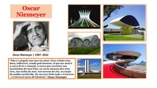 Oscar
Niemeyer

Oscar Niemeyer | 1997- 2012
“Não é o ângulo reto que me atrai. Nem a linha reta,
dura, inflexível, criada pelo homem. O que me atrai é
a curva livre e sensual. A curva que encontro nas
montanhas do meu País, no curso sinuoso dos seus
rios, nas ondas do mar, nas nuvens do céu, no corpo
da mulher preferida. De curvas é feito todo o Universo
- o Universo curvo de Einstein.” Oscar Niemeyer

 