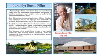Jurandyr Bueno Filho
Apaixonado por Bauru, nunca deixou de pensar em melhorias
para o município. Mesmo após ganhar destaque internacional, o
arquiteto continuava seus projetos para a melhoria da
infraestrutura de Bauru e região.
• Com visão de futuro, sonhava transformar a cidade e visualizar
ações caritativas em prol da população mais necessitada. O
projeto de desfavelamento era uma de suas metas no legislativo.
• Dotado de elevada sensibilidade, seus olhos eram voltados para a
beleza e a perfeição da obra divina. Desfrutava dos encantos da
natureza, do frescor das manhãs, do milagre transformador das
plantas, do realce das cores…
• Suas inúmeras obras arquitetônicas revelam a sua exímia
criatividade, estilo inovador, técnica diferenciada, primor na
construção de ideias, organização de raciocínio lógico grande
habilidade estrutural.

Jurandyr Bueno Filho
1942- 2009

 