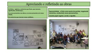 Apreciando e refletindo as obras
As linhas, registros, contornos que ficam, que marcam,
significados, lembranças...
As curvas presentes nas obras, as curvas presentes em nossa
cidade,
Os contornos que marcam nosso cotidiano.

Expressividade, a linha como ponto de partida, resgatando
memórias, conduzindo novos pensamentos.
Usando papel vegetal, carvão e algodão .

 