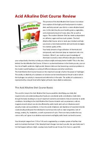 Acid Alkaline Diet Course Review
The premise of the Acid Alkaline Diet Course is to reduce
consumption of the highly acid food present in modern
diets and help convert your diet to a more alkaline based
one. In this diet they focus on healthy grains, vegetables,
and a balanced amount of meat, dairy, fish as well as
sugars. The modern Western Diet has made us dependent
on caffeine, sugars and too much protein. The Acid
Alkaline Diet Course aims to reset your mindset and help
you create a more balanced diet and nutritional strategies
for a better quality of life.
Your body contains a huge collection of chemicals and
compounds; each chemical plays an important role in its
functions. What if, you could use your knowledge of
chemicals to create a more effective diet plan matching
your unique body chemistry to help you reduce weight and enjoy better health? This is the idea
behind the Acid Alkaline Diet Course. If there is no chemical balance in the foods you eat, you run
the risk of health problems. Highly acidic Western diets are fast becoming a common problem in
the modern world leading to a variety of different diseases and other conditions.
The Acid Alkaline Diet Course focuses on the important concept of pH or the power of Hydrogen.
The acidity or alkalinity of a substance or solution can be tested based on the pH scale in which
the hydrogen ion activity is measured and referred to in the scale. The acidity of a substance is
represented by a low pH level while higher pH levels mean alkaline substances.
The Acid Alkaline Diet Course Basics
The very first step in the Acid Alkaline Diet Course would be identifying your daily diet
requirements and understanding what foods are considered acidic and alkaline. Acidic diets
disrupt the body resulting in a loss of important nutrients and vitamins that are sensitive to acidic
conditions. According to the Acid Alkaline Diet Course minerals such as potassium, sodium,
magnesium and calcium can also be affected by acidic levels and such an imbalance could
actually create serious problems. In fact, the acidic imbalance and depletion of essential minerals
could actually predispose the individual to numerous risks such as nasal congestion, lack of
energy, anxiety, flu, headaches, as well as presence of cysts. There are many studies that say
cancer cells can’t grow in an alkaline environment and highly acidic levels can lead to cancer.
Your blood pH ranges from 7.35 to 7.45 and is regulated by a complex system of buffers that
work to maintain that level. If the blood pH level changes too much you die, but your body won’t
let that happen without a fight, causing many health issues for you first. Here is a great link
 