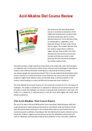 Acid Alkaline Diet Course Review


                                                The premise of the Acid Alkaline Diet
                                                Course is to reduce consumption of the
                                                highly acid food present in modern diets
                                                and help convert your diet to a more
                                                alkaline based one. In this diet they focus
                                                on healthy grains, vegetables, and a
                                                balanced amount of meat, dairy, fish as
                                                well as sugars. The modern Western Diet
                                                has made us dependent on caffeine,
                                                sugars and too much protein. The Acid
                                                Alkaline Diet Course aims to reset your
                                                mindset and help you create a more
                                                balanced diet and nutritional strategies
                                                for a better quality of life.

Your body contains a huge collection of chemicals and compounds; each chemical plays
an important role in its functions. What if, you could use your knowledge of chemicals to
create a more effective diet plan matching your unique body chemistry to help
you reduce weight and enjoy better health? This is the idea behind the Acid Alkaline Diet
Course. If there is no chemical balance in the foods you eat, you run the risk of health
problems. Highly acidic Western diets are fast becoming a common problem in the
modern world leading to a variety of different diseases and other conditions.

The Acid Alkaline Diet Course focuses on the important concept of pH or the power of
Hydrogen. The acidity or alkalinity of a substance or solution can be tested b ased on the
pH scale in which the hydrogen ion activity is measured and referred to in the scale. The
acidity of a substance is represented by a low pH level while higher pH levels mean
alkaline substances.


The Acid Alkaline Diet Course Basics
The very first step in the Acid Alkaline Diet Course would be identifying your daily diet
requirements and understanding what foods are considered acidic and alkaline. Acidic
diets disrupt the body resulting in a loss of important nutrients and vitamins that are
sensitive to acidic conditions. According to the Acid Alkaline Diet Course minerals such as
potassium, sodium, magnesium and calcium can also be affected by acidic levels and
such an imbalance could actually create serious problems. In fact, the acidic imbalan ce
 