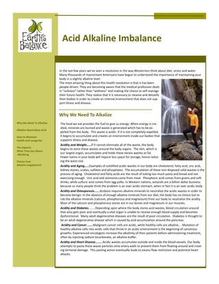 Acid Alkaline Imbalance


                            In the last few years we’ve seen a revolution in the way Westerners think about diet, stress and water.
                            Many thousands of mainstream Americans have begun to understand the importance of maintaining your
                            body in a slightly alkaline level.
                            The most amazing thing about this health revolution is that is has been
                            people-driven. They are becoming aware that the medical profession deals
                            in “sickness” rather than “wellness” and making the choice to self-manage
                            their future health. They realize that it is necessary to cleanse and detoxify
                            their bodies in order to create an internal environment that does not sup-
                            port illness and disease.


                            Why We Need To Alkalize
Why We Need To Alkalize     The food we eat provides the fuel to give us energy. When energy is cre-
                            ated, minerals are burned and waste is generated which has to be ex-
Alkaline Neutralizes Acid
                            pelled from the body. This waste is acidic. If it is not completely expelled,
How to Maintain             it begins to accumulate and creates an environment inside our bodies that
Health and Longevity        supports illness and disease.
                            Acidity and Weight……If it cannot eliminate all of the waste, the body
The Experts:
                            begins to store these wastes around the body organs. The skin, which is
What They Say About
Alkalizing
                            our largest organ, accumulates and holds these excess wastes as fat.
                            Fewer toxins in your body will require less space for storage, hence reduc-
Fitness Fuel                ing the waist size.
Alkaline Supplement         Acidity and Aging……Examples of solidified acidic wastes in our body are cholesterol, fatty acid, uric acid,
                            kidney stones, urates, sulfates and phosphates. The accumulation of these non-disposed solid wastes is the
                            process of aging. Cholesterol and fatty acids are the result of eating too much pasta and bread and not
                            exercising enough. Uric acid and ammonia come from meat. Phosphoric acid comes from grains and soft
                            drinks, while sulfuric acid comes from egg yolks. In Western nations, antacids are a billion dollar business
                            because so many people think the problem is an over acidic stomach, when in fact it is an over acidic body.
                            Acidity and Osteoporosis…….Acidosis requires alkaline minerals to neutralize the acidic wastes in order to
                            become benign. In the absence of enough alkaline minerals from our diet, the body has no choice but to
                            rob the alkaline minerals (calcium, phosphorous and magnesium) from our body to neutralize the acidity.
                            Most of the calcium and phosphorous stores are in our bones and magnesium in our muscles.
                            Acidity and Diabetes........Depending upon where the body stores acid wastes, blood circulation around
                            that area gets poor and eventually a vital organ is unable to receive enough blood supply and becomes
                            dysfunctional. Many adult degenerative diseases are the result of poor circulation. Diabetes is thought to
                            be an adult degenerative disease which is caused by acid accumulation around the pancreas.
                             Acidity and Cancer …….Malignant cancer cells are acidic, while healthy cells are alkaline... Mutation of
                            healthy alkaline cells into acidic cells that thrive in an acidic environment is the beginning of cancerous
                            growths. Experienced oncologists increase the alkalinity of their patients before administering treatment,
                            often by injecting sodium bicarbonate, an alkaline buffer.
                            Acidity and Heart Disease……...Acidic wastes accumulate outside and inside the blood vessels. Our body
                            attempts to paste these waste particles onto artery walls to prevent them from floating around and creat-
                            ing terminal damage. This pasting action eventually leads to excess flow restriction and potential heart
                            attacks.
 