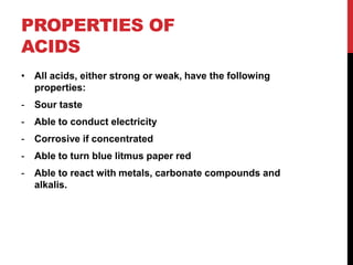PROPERTIES OF
ACIDS
• All acids, either strong or weak, have the following
  properties:
-   Sour taste
-   Able to conduct electricity
-   Corrosive if concentrated
-   Able to turn blue litmus paper red
-   Able to react with metals, carbonate compounds and
    alkalis.
 