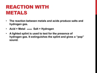 REACTION WITH
METALS
• The reaction between metals and acids produce salts and
  hydrogen gas.
• Acid + Metal       Salt + Hydrogen
• A lighted splint is used to test for the presence of
  hydrogen gas. It extinguishes the splint and gives a “pop”
  sound.
 