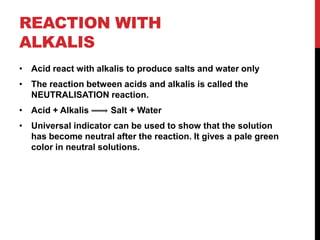 REACTION WITH
ALKALIS
• Acid react with alkalis to produce salts and water only
• The reaction between acids and alkalis is called the
  NEUTRALISATION reaction.
• Acid + Alkalis     Salt + Water
• Universal indicator can be used to show that the solution
  has become neutral after the reaction. It gives a pale green
  color in neutral solutions.
 