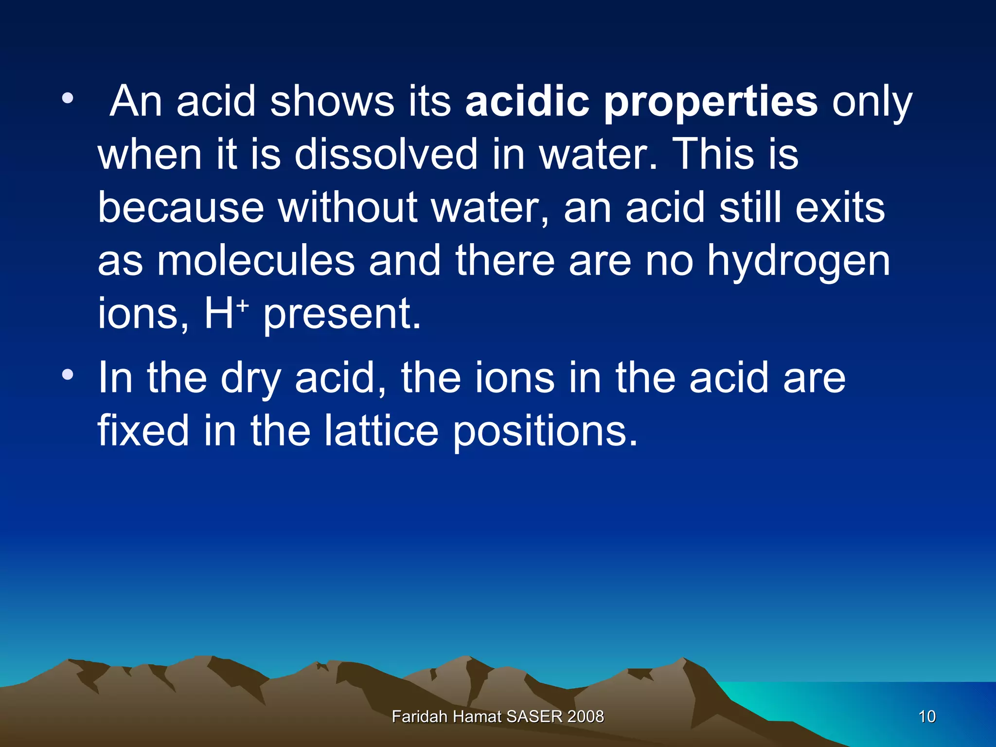 An acid shows its  acidic properties  only when it is dissolved in water. This is because without water, an acid still exits as molecules and there are no hydrogen ions, H +  present.  In the dry acid, the ions in the acid are fixed in the lattice positions.  Faridah Hamat SASER 2008 