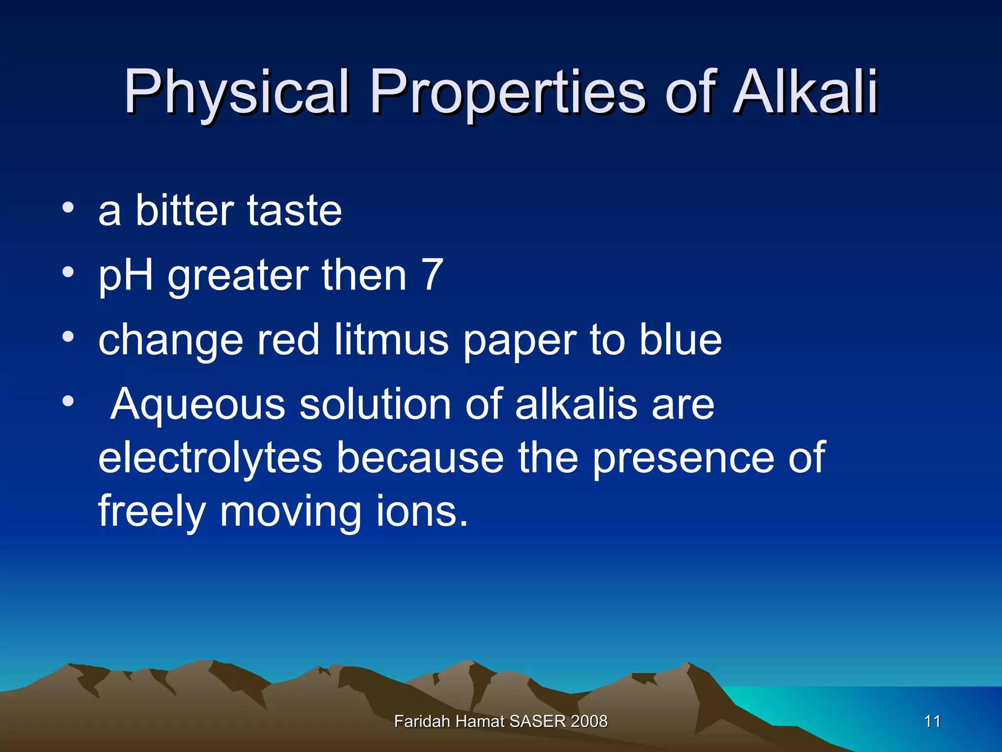 Physical Properties of Alkali a bitter taste pH greater then 7 change red litmus paper to blue Aqueous solution of alkalis are electrolytes because the presence of freely moving ions. Faridah Hamat SASER 2008 