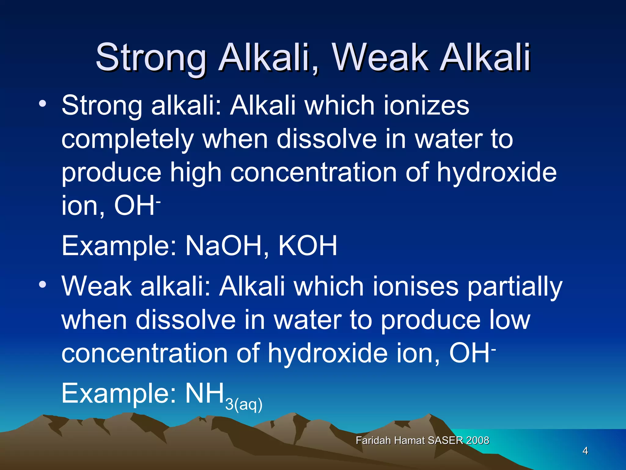 Strong Alkali, Weak Alkali Strong alkali: Alkali which ionizes completely when dissolve in water to produce high concentration of hydroxide ion, OH - Example: NaOH, KOH Weak alkali: Alkali which ionises partially when dissolve in water to produce low concentration of hydroxide ion, OH - Example: NH 3(aq) Faridah Hamat SASER 2008 