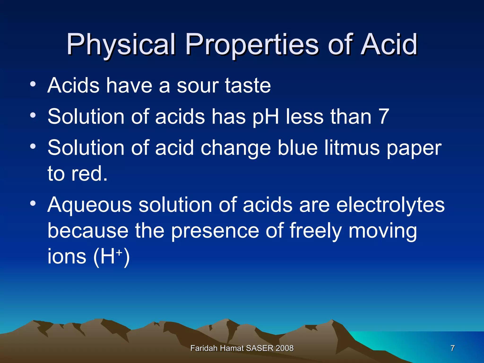 Physical Properties of Acid Acids have a sour taste Solution of acids has pH less than 7 Solution of acid change blue litmus paper to red. Aqueous solution of acids are electrolytes because the presence of freely moving ions (H + ) Faridah Hamat SASER 2008 