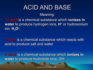 ACID AND BASE Meaning: An  acid  is a chemical substance which  ionises in water  to produce hydrogen ions,  H +  or hydroxonium ion,  H 3 O + .  A base  is a chemical substance which reacts with acid to produce salt and water A alkali  is a chemical substance which  ionizes in water  to produce hydroxide ions, OH - Faridah Hamat SASER 2008 