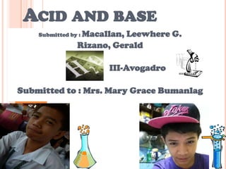 ACID AND BASE
Submitted by : Macallan, Leewhere G.
Rizano, Gerald
III-Avogadro
Submitted to : Mrs. Mary Grace Bumanlag
 