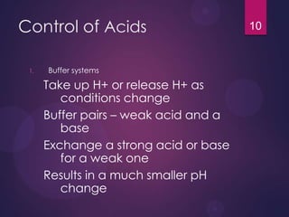 Control of Acids
1. Buffer systems
Take up H+ or release H+ as
conditions change
Buffer pairs – weak acid and a
base
Exchange a strong acid or base
for a weak one
Results in a much smaller pH
change
10
 