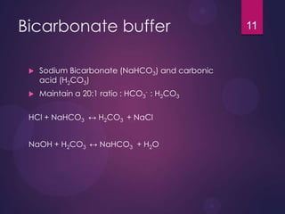 Bicarbonate buffer
 Sodium Bicarbonate (NaHCO3) and carbonic
acid (H2CO3)
 Maintain a 20:1 ratio : HCO3
- : H2CO3
HCl + NaHCO3 ↔ H2CO3 + NaCl
NaOH + H2CO3 ↔ NaHCO3 + H2O
11
 