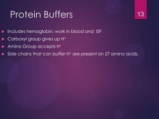 Protein Buffers
 Includes hemoglobin, work in blood and ISF
 Carboxyl group gives up H+
 Amino Group accepts H+
 Side chains that can buffer H+ are present on 27 amino acids.
13
 