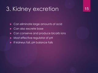 3. Kidney excretion
 Can eliminate large amounts of acid
 Can also excrete base
 Can conserve and produce bicarb ions
 Most effective regulator of pH
 If kidneys fail, pH balance fails
15
 