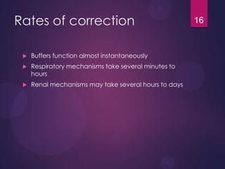 Rates of correction
 Buffers function almost instantaneously
 Respiratory mechanisms take several minutes to
hours
 Renal mechanisms may take several hours to days
16
 