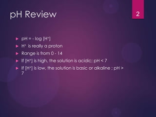 pH Review
 pH = - log [H+]
 H+ is really a proton
 Range is from 0 - 14
 If [H+] is high, the solution is acidic; pH < 7
 If [H+] is low, the solution is basic or alkaline ; pH >
7
2
 