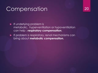 Compensation
 If underlying problem is
metabolic, hyperventilation or hypoventilation
can help : respiratory compensation.
 If problem is respiratory, renal mechanisms can
bring about metabolic compensation.
20
 