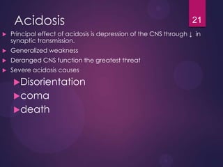Acidosis
 Principal effect of acidosis is depression of the CNS through ↓ in
synaptic transmission.
 Generalized weakness
 Deranged CNS function the greatest threat
 Severe acidosis causes
Disorientation
coma
death
21
 