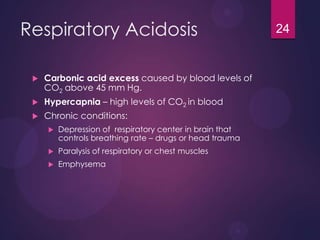 Respiratory Acidosis
 Carbonic acid excess caused by blood levels of
CO2 above 45 mm Hg.
 Hypercapnia – high levels of CO2 in blood
 Chronic conditions:
 Depression of respiratory center in brain that
controls breathing rate – drugs or head trauma
 Paralysis of respiratory or chest muscles
 Emphysema
24
 