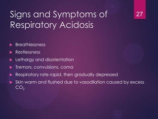 Signs and Symptoms of
Respiratory Acidosis
 Breathlessness
 Restlessness
 Lethargy and disorientation
 Tremors, convulsions, coma
 Respiratory rate rapid, then gradually depressed
 Skin warm and flushed due to vasodilation caused by excess
CO2
27
 