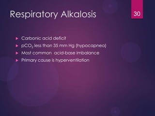 Respiratory Alkalosis
 Carbonic acid deficit
 pCO2 less than 35 mm Hg (hypocapnea)
 Most common acid-base imbalance
 Primary cause is hyperventilation
30
 