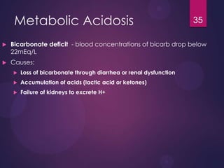 Metabolic Acidosis
 Bicarbonate deficit - blood concentrations of bicarb drop below
22mEq/L
 Causes:
 Loss of bicarbonate through diarrhea or renal dysfunction
 Accumulation of acids (lactic acid or ketones)
 Failure of kidneys to excrete H+
35
 
