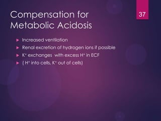 Compensation for
Metabolic Acidosis
 Increased ventilation
 Renal excretion of hydrogen ions if possible
 K+ exchanges with excess H+ in ECF
 ( H+ into cells, K+ out of cells)
37
 