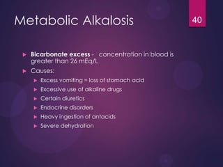 Metabolic Alkalosis
 Bicarbonate excess - concentration in blood is
greater than 26 mEq/L
 Causes:
 Excess vomiting = loss of stomach acid
 Excessive use of alkaline drugs
 Certain diuretics
 Endocrine disorders
 Heavy ingestion of antacids
 Severe dehydration
40
 