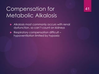 Compensation for
Metabolic Alkalosis
 Alkalosis most commonly occurs with renal
dysfunction, so can’t count on kidneys
 Respiratory compensation difficult –
hypoventilation limited by hypoxia
41
 