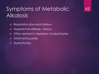 Symptoms of Metabolic
Alkalosis
 Respiration slow and shallow
 Hyperactive reflexes ; tetany
 Often related to depletion of electrolytes
 Atrial tachycardia
 Dysrhythmias
42
 