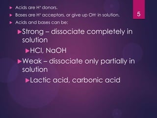  Acids are H+ donors.
 Bases are H+ acceptors, or give up OH- in solution.
 Acids and bases can be:
Strong – dissociate completely in
solution
HCl, NaOH
Weak – dissociate only partially in
solution
Lactic acid, carbonic acid
5
 