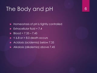 The Body and pH
 Homeostasis of pH is tightly controlled
 Extracellular fluid = 7.4
 Blood = 7.35 – 7.45
 < 6.8 or > 8.0 death occurs
 Acidosis (acidemia) below 7.35
 Alkalosis (alkalemia) above 7.45
6
 