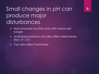 Small changes in pH can
produce major
disturbances
 Most enzymes function only with narrow pH
ranges
 Acid-base balance can also affect electrolytes
(Na+, K+, Cl-)
 Can also affect hormones
8
 