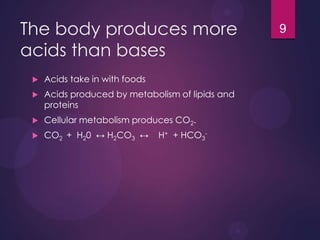 The body produces more
acids than bases
 Acids take in with foods
 Acids produced by metabolism of lipids and
proteins
 Cellular metabolism produces CO2.
 CO2 + H20 ↔ H2CO3 ↔ H+ + HCO3
-
9
 