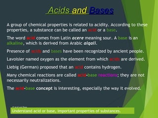 AcidsAcids andand BasesBases
17 Acid and Base 1
A group of chemical properties is related to acidity. According to these
properties, a substance can be called an acid or a base.
The word acid comes from Latin acere meaning sour. A base is an
alkaline, which is derived from Arabic alqali.
Presence of acids and bases have been recognized by ancient people.
Lavoisier named oxygen as the element from which acids are derived.
Liebig (German) proposed that an acid contains hydrogen.
Many chemical reactions are called acid-base reactions; they are not
necessarily neutralizations.
The acid-base concept is interesting, especially the way it evolved.
Understand acid or base, important properties of substances.
 