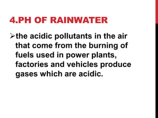 4.PH OF RAINWATER
the acidic pollutants in the air
that come from the burning of
fuels used in power plants,
factories and vehicles produce
gases which are acidic.
 