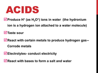ACIDS
Produce H+ (as H3O+) ions in water (the hydronium
ion is a hydrogen ion attached to a water molecule)
Taste sour
React with certain metals to produce hydrogen gas--
Corrode metals
Electrolytes- conduct electricity
React with bases to form a salt and water
 