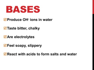 BASES
Produce OH- ions in water
Taste bitter, chalky
Are electrolytes
Feel soapy, slippery
React with acids to form salts and water
 