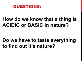 QUESTIONS:
How do we know that a thing is
ACIDIC or BASIC in nature?
Do we have to taste everything
to find out it’s nature?
 