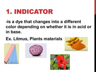 1. INDICATOR
-is a dye that changes into a different
color depending on whether it is in acid or
in base.
Ex. Litmus, Plants materials
 