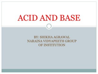 ACID AND BASE
BY: SHIKHA AGRAWAL
NARAINA VIDYAPEETH GROUP
OF INSTITUTION
 