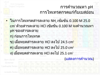 การคำานวณหา pH
การไทเทรตกรดแก่กับเบสอ่อน
• ในการไทเทรตสารละลาย NH3 เข้มข้น 0.100 M 25.0
cm3
ด้วยสารละลาย HCl เข้มข้น 0.100 M จงคำานวณหา
pH ของสารละลาย
ก) ก่อนการไทเทรต
ข) เมื่อหยดสารละลาย HCl ลงไป 24.5 cm3
ค) เมื่อหยดสารละลาย HCl ลงไป 25.0 cm3
ง) เมื่อหยดสารละลาย HCl ลงไป 25.1 cm3
(แสดงการคำานวณ)
 