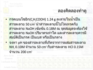 ลองคิดลองทำาดู
• กรดเบนโซอิก(C6H5COOH) 1.24 g ละลายในนำ้าเป็น
สารละลาย 50 cm3
นำาสารละลายนี้ไปไทเทรตกับ
สารละลาย NaOH เข้มข้น 0.18M ณ จุดสมมูลจะต้องใช้
สารละลาย NaOH ปริมาตรเท่าใด และสารละลายควรมี
สมบัติเป็นกรด เป็นเบส หรือเป็นกลาง
• จงหา pH ของสารละลายที่เกิดจากการผสมสารละลาย
NH3 0.10M จำานวน 50 cm3
กับสารละลาย HCl 0.15M
จำานวน 200 cm3
 