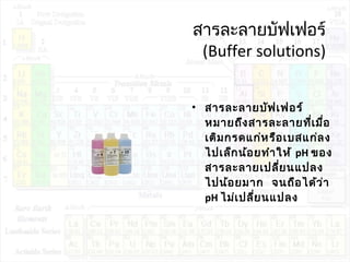 สารละลายบัฟเฟอร์
(Buffer solutions)
• สารละลายบัฟเฟอร์
หมายถึงสารละลายที่เมื่อ
เติมกรดแก่หรือเบสแก่ลง
ไปเล็กน้อยทำาให้ pH ของ
สารละลายเปลี่ยนแปลง
ไปน้อยมาก จนถือได้ว่า
pH ไม่เปลี่ยนแปลง
 